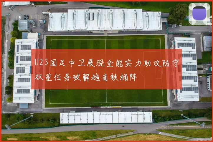 U23国足中卫展现全能实力助攻防守双重任务破解越南铁桶阵