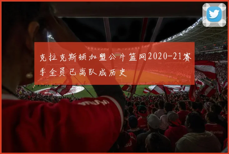 克拉克斯顿加盟公牛篮网2020-21赛季全员已离队成历史