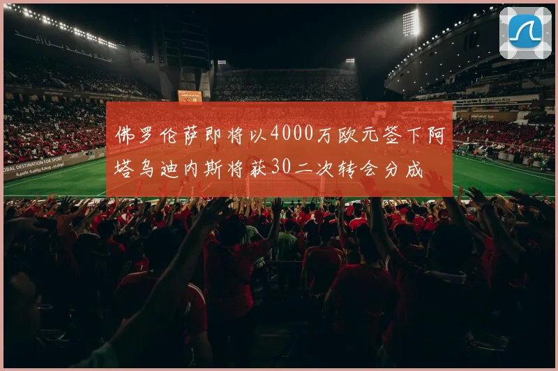 佛罗伦萨即将以4000万欧元签下阿塔乌迪内斯将获30二次转会分成