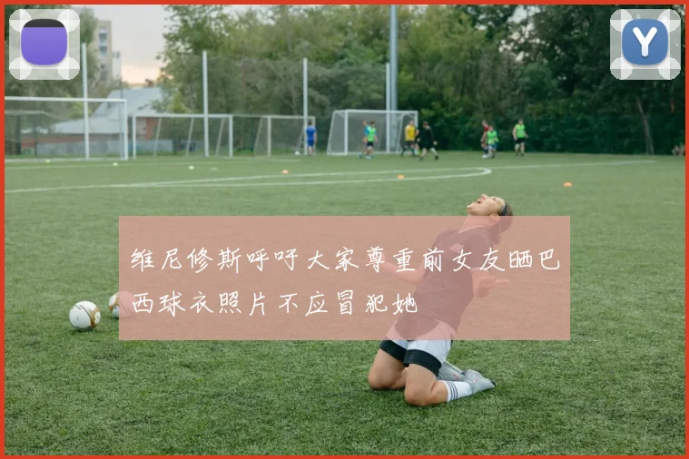 维尼修斯呼吁大家尊重前女友晒巴西球衣照片不应冒犯她