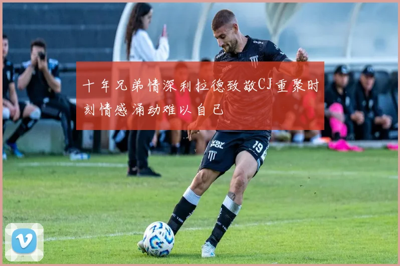 十年兄弟情深利拉德致敬CJ重聚时刻情感涌动难以自已