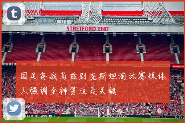 国足备战乌兹别克斯坦淘汰赛媒体人强调全神贯注是关键