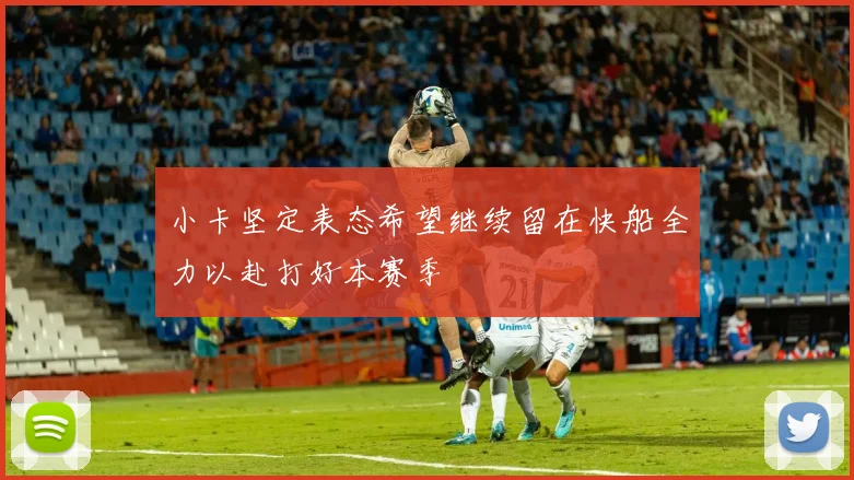 小卡坚定表态希望继续留在快船全力以赴打好本赛季