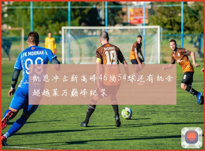 凯恩冲击新高峰46场54球还有机会超越莱万巅峰纪录