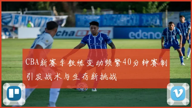 CBA新赛季教练变动频繁40分钟赛制引发战术与生存新挑战