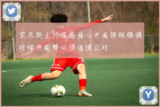 突尼斯主帅深感痛心开局惨败强调对瑞典前锋必须谨慎应对