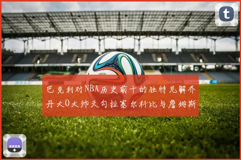 巴克利对NBA历史前十的独特见解乔丹大O大帅天勾拉塞尔科比与詹姆斯排名分析
