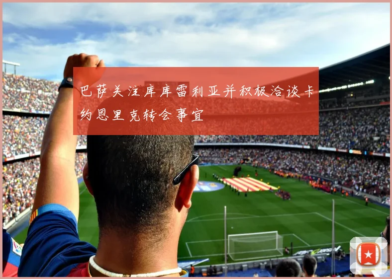 巴萨关注库库雷利亚并积极洽谈卡约恩里克转会事宜