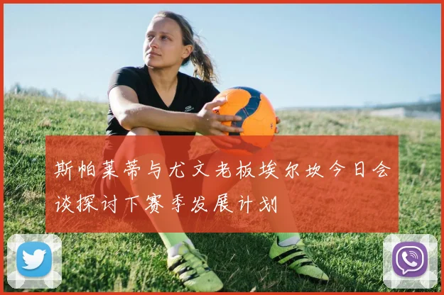 斯帕莱蒂与尤文老板埃尔坎今日会谈探讨下赛季发展计划