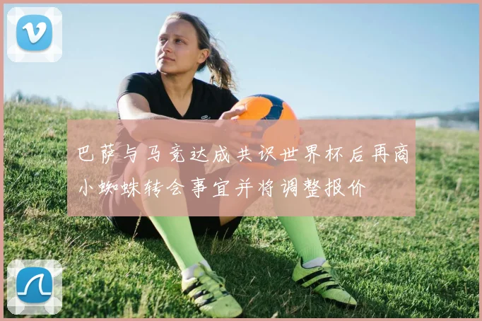 巴萨与马竞达成共识世界杯后再商小蜘蛛转会事宜并将调整报价