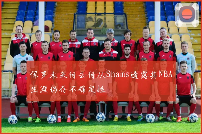 保罗未来何去何从Shams透露其NBA生涯仍存不确定性