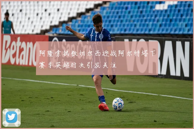 阿隆索执教切尔西迎战阿尔特塔下赛季英超对决引发关注