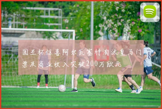 国王杯惊喜阿尔瓦塞特淘汰皇马门票及商业收入突破200万欧元