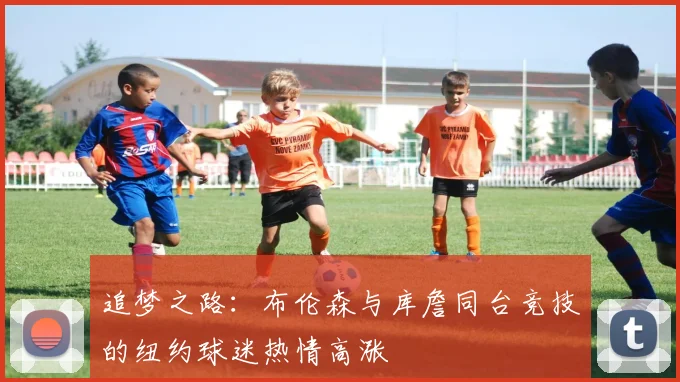 追梦之路：布伦森与库詹同台竞技的纽约球迷热情高涨